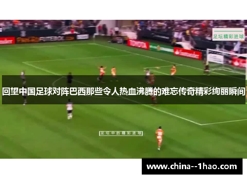 回望中国足球对阵巴西那些令人热血沸腾的难忘传奇精彩绚丽瞬间