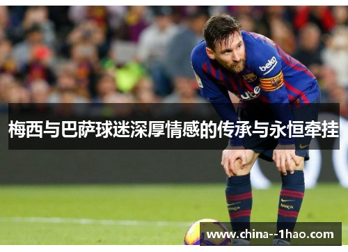 梅西与巴萨球迷深厚情感的传承与永恒牵挂