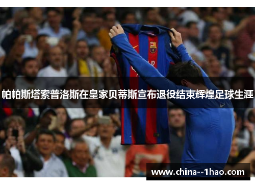 帕帕斯塔索普洛斯在皇家贝蒂斯宣布退役结束辉煌足球生涯